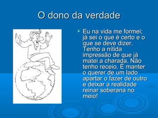 O dono da verdadeO dono da verdade
 Eu na vida me formei;Eu na vida me formei;
já sei o que é certo e ojá sei o que é certo e o
que se deve dizer.que se deve dizer.
Tenho a nítidaTenho a nítida
impressão de que jáimpressão de que já
matei a charada. Nãomatei a charada. Não
tenho receio. É mantertenho receio. É manter
o querer de um ladoo querer de um lado
apartar o fazer de outroapartar o fazer de outro
e deixar a realidadee deixar a realidade
reinar soberana noreinar soberana no
meio!meio!
 