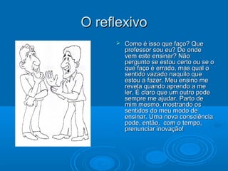 O reflexivoO reflexivo
 Como é isso que faço? QueComo é isso que faço? Que
professor sou eu? De ondeprofessor sou eu? De onde
vem este ensinar? Nãovem este ensinar? Não
pergunto se estou certo ou se opergunto se estou certo ou se o
que faço é errado, mas qual oque faço é errado, mas qual o
sentido vazado naquilo quesentido vazado naquilo que
estou a fazer. Meu ensino meestou a fazer. Meu ensino me
revela quando aprendo a merevela quando aprendo a me
ler. É claro que um outro podeler. É claro que um outro pode
sempre me ajudar. Parto desempre me ajudar. Parto de
mim mesmo, mostrando osmim mesmo, mostrando os
sentidos do meu modo desentidos do meu modo de
ensinar. Uma nova consciênciaensinar. Uma nova consciência
pode, então, com o tempo,pode, então, com o tempo,
prenunciar inovação!prenunciar inovação!
 