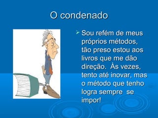 O condenadoO condenado
 Sou refém de meusSou refém de meus
próprios métodos,próprios métodos,
tão preso estou aostão preso estou aos
livros que me dãolivros que me dão
direção. Às vezes,direção. Às vezes,
tento até inovar, mastento até inovar, mas
o método que tenhoo método que tenho
logra sempre selogra sempre se
impor!impor!
 