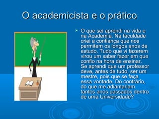 O academicista e o práticoO academicista e o prático
 O que sei aprendi na vida eO que sei aprendi na vida e
na Academia. Na faculdadena Academia. Na faculdade
criei a confiança que noscriei a confiança que nos
permitem os longos anos depermitem os longos anos de
estudo. Tudo que vi fazeremestudo. Tudo que vi fazerem
virou um saber fazer em quevirou um saber fazer em que
confio na hora de ensinar.confio na hora de ensinar.
Se aprendi que um professorSe aprendi que um professor
deve, antes de tudo, ser umdeve, antes de tudo, ser um
mestre, pois que se façamestre, pois que se faça
essa vontade. Do contrário,essa vontade. Do contrário,
do que me adiantariamdo que me adiantariam
tantos anos passados dentrotantos anos passados dentro
de uma Universidade?de uma Universidade?
 