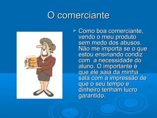 O comercianteO comerciante
 Como boa comerciante,Como boa comerciante,
vendo o meu produtovendo o meu produto
sem medo dos abusos.sem medo dos abusos.
Não me importa se o queNão me importa se o que
estou ensinando condizestou ensinando condiz
com a necessidade docom a necessidade do
aluno. O importante éaluno. O importante é
que ele saia da minhaque ele saia da minha
sala com a impressão desala com a impressão de
que o seu tempo eque o seu tempo e
dinheiro tenham lucrodinheiro tenham lucro
garantido.garantido.
 