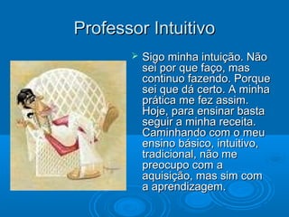 Professor IntuitivoProfessor Intuitivo
 Sigo minha intuição. NãoSigo minha intuição. Não
sei por que faço, massei por que faço, mas
continuo fazendo. Porquecontinuo fazendo. Porque
sei que dá certo. A minhasei que dá certo. A minha
prática me fez assim.prática me fez assim.
Hoje, para ensinar bastaHoje, para ensinar basta
seguir a minha receita.seguir a minha receita.
Caminhando com o meuCaminhando com o meu
ensino básico, intuitivo,ensino básico, intuitivo,
tradicional, não metradicional, não me
preocupo com apreocupo com a
aquisição, mas sim comaquisição, mas sim com
a aprendizagem.a aprendizagem.
 