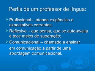 Perfis de um professor de língua:Perfis de um professor de língua:
 Profissional – atende exigências eProfissional – atende exigências e
expectativas correntes;expectativas correntes;
 Reflexivo – que pensa, que se auto-avaliaReflexivo – que pensa, que se auto-avalia
e tece meios de superação;e tece meios de superação;
 Comunicacional – chamado a ensinarComunicacional – chamado a ensinar
em comunicação a partir de umaem comunicação a partir de uma
abordagem comunicacional.abordagem comunicacional.
 