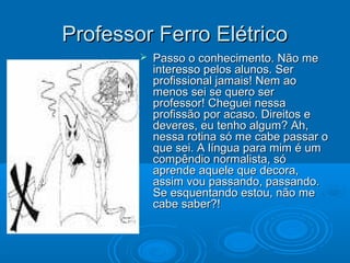 Professor Ferro ElétricoProfessor Ferro Elétrico
 Passo o conhecimento. Não mePasso o conhecimento. Não me
interesso pelos alunos. Serinteresso pelos alunos. Ser
profissional jamais! Nem aoprofissional jamais! Nem ao
menos sei se quero sermenos sei se quero ser
professor! Cheguei nessaprofessor! Cheguei nessa
profissão por acaso. Direitos eprofissão por acaso. Direitos e
deveres, eu tenho algum? Ah,deveres, eu tenho algum? Ah,
nessa rotina só me cabe passar onessa rotina só me cabe passar o
que sei. A língua para mim é umque sei. A língua para mim é um
compêndio normalista, sócompêndio normalista, só
aprende aquele que decora,aprende aquele que decora,
assim vou passando, passando.assim vou passando, passando.
Se esquentando estou, não meSe esquentando estou, não me
cabe saber?!cabe saber?!
 