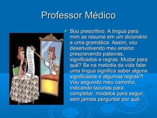 Professor MédicoProfessor Médico
 Sou prescritivo. A língua paraSou prescritivo. A língua para
mim se resume em um dicionáriomim se resume em um dicionário
e uma gramática. Assim, voue uma gramática. Assim, vou
desenvolvendo meu ensino:desenvolvendo meu ensino:
prescrevendo palavras,prescrevendo palavras,
significados e regras. Mudar parasignificados e regras. Mudar para
quê? Se na melodia da vida falarquê? Se na melodia da vida falar
uma língua significa saber algunsuma língua significa saber alguns
significados e algumas regras?!significados e algumas regras?!
Vou seguindo meu caminho,Vou seguindo meu caminho,
indicando lacunas paraindicando lacunas para
completar, modelos para seguir,completar, modelos para seguir,
sem jamais perguntar por quê.sem jamais perguntar por quê.
 