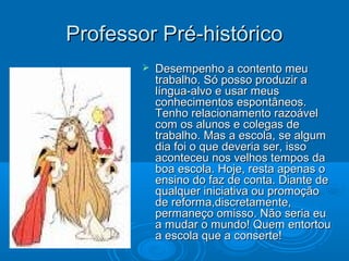 Professor Pré-históricoProfessor Pré-histórico
 Desempenho a contento meuDesempenho a contento meu
trabalho. Só posso produzir atrabalho. Só posso produzir a
língua-alvo e usar meuslíngua-alvo e usar meus
conhecimentos espontâneos.conhecimentos espontâneos.
Tenho relacionamento razoávelTenho relacionamento razoável
com os alunos e colegas decom os alunos e colegas de
trabalho. Mas a escola, se algumtrabalho. Mas a escola, se algum
dia foi o que deveria ser, issodia foi o que deveria ser, isso
aconteceu nos velhos tempos daaconteceu nos velhos tempos da
boa escola. Hoje, resta apenas oboa escola. Hoje, resta apenas o
ensino do faz de conta. Diante deensino do faz de conta. Diante de
qualquer iniciativa ou promoçãoqualquer iniciativa ou promoção
de reforma,discretamente,de reforma,discretamente,
permaneço omisso. Não seria eupermaneço omisso. Não seria eu
a mudar o mundo! Quem entortoua mudar o mundo! Quem entortou
a escola que a conserte!a escola que a conserte!
 
