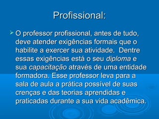 Profissional:Profissional:
 O professor profissional, antes de tudo,O professor profissional, antes de tudo,
deve atender exigências formais que odeve atender exigências formais que o
habilite a exercer sua atividade. Dentrehabilite a exercer sua atividade. Dentre
essas exigências está o seuessas exigências está o seu diplomadiploma ee
suasua capacitaçãocapacitação através de uma entidadeatravés de uma entidade
formadora. Esse professor leva para aformadora. Esse professor leva para a
sala de aula a prática possível de suassala de aula a prática possível de suas
crenças e das teorias aprendidas ecrenças e das teorias aprendidas e
praticadas durante a sua vida acadêmica.praticadas durante a sua vida acadêmica.
 