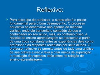 Reflexivo:Reflexivo:
 Para esse tipo de professor, a superação é o passoPara esse tipo de professor, a superação é o passo
fundamental para o bom desempenho. O processofundamental para o bom desempenho. O processo
educativo se desenvolve não apenas de maneiraeducativo se desenvolve não apenas de maneira
vertical, onde ele transmite o conteúdo de que évertical, onde ele transmite o conteúdo de que é
conhecedor ao seu aluno, mas, ao contrário disso, aconhecedor ao seu aluno, mas, ao contrário disso, a
relação de ensino-aprendizagem se apresenta a partirrelação de ensino-aprendizagem se apresenta a partir
de uma troca constante entre as experiências dele comode uma troca constante entre as experiências dele como
professor e as respostas recebidas por seus alunos. Oprofessor e as respostas recebidas por seus alunos. O
professor reflexivo se permite antes de tudo uma análiseprofessor reflexivo se permite antes de tudo uma análise
de sua prática e isso o leva a criar meios de superaçãode sua prática e isso o leva a criar meios de superação
e resolução de aspectos deficientes na relação dee resolução de aspectos deficientes na relação de
ensino-aprendizagem.ensino-aprendizagem.
 