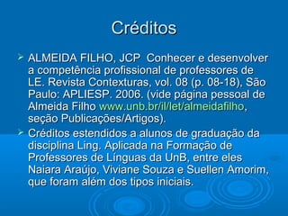 CréditosCréditos
 ALMEIDA FILHO, JCP Conhecer e desenvolverALMEIDA FILHO, JCP Conhecer e desenvolver
a competência profissional de professores dea competência profissional de professores de
LE. Revista Contexturas, vol. 08 (p. 08-18), SãoLE. Revista Contexturas, vol. 08 (p. 08-18), São
Paulo: APLIESP. 2006. (vide página pessoal dePaulo: APLIESP. 2006. (vide página pessoal de
Almeida FilhoAlmeida Filho www.unb.br/il/let/almeidafilhowww.unb.br/il/let/almeidafilho,,
seção Publicações/Artigos).seção Publicações/Artigos).
 Créditos estendidos a alunos de graduação daCréditos estendidos a alunos de graduação da
disciplina Ling. Aplicada na Formação dedisciplina Ling. Aplicada na Formação de
Professores de Línguas da UnB, entre elesProfessores de Línguas da UnB, entre eles
Naiara Araújo, Viviane Souza e Suellen Amorim,Naiara Araújo, Viviane Souza e Suellen Amorim,
que foram além dos tipos iniciais.que foram além dos tipos iniciais.
 