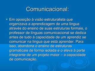 Comunicacional:Comunicacional:
 Em oposição à visão estruturalista queEm oposição à visão estruturalista que
organizava a aprendizagem de uma línguaorganizava a aprendizagem de uma língua
através do ensino de suas estruturas formais, oatravés do ensino de suas estruturas formais, o
professor de línguas comunicacional se dedicaprofessor de línguas comunicacional se dedica
antes de tudo à capacidade de um aprendiz seantes de tudo à capacidade de um aprendiz se
comunicar na língua que está aprender. Paracomunicar na língua que está aprender. Para
isso, abandona o ensino de estruturasisso, abandona o ensino de estruturas
gramaticais de forma isolada e o eleva à partegramaticais de forma isolada e o eleva à parte
integrante de um projeto maior – a capacidadeintegrante de um projeto maior – a capacidade
de comunicação.de comunicação.
 