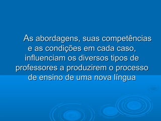 AAs abordagens, suas competênciass abordagens, suas competências
e as condições em cada caso,e as condições em cada caso,
influenciam os diversos tipos deinfluenciam os diversos tipos de
professores a produzirem o processoprofessores a produzirem o processo
de ensino de uma nova línguade ensino de uma nova língua
 