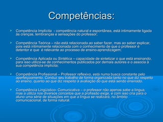 Competências:Competências:
 Competência Implícita - competência natural e espontânea, está intimamente ligadaCompetência Implícita - competência natural e espontânea, está intimamente ligada
às crenças, lembranças e sensações do professor;às crenças, lembranças e sensações do professor;
 Competência Teórica – não está relacionada ao saber fazer, mas ao saber explicar,Competência Teórica – não está relacionada ao saber fazer, mas ao saber explicar,
pois está intimamente relacionada com o conhecimento de que o professor épois está intimamente relacionada com o conhecimento de que o professor é
detentor e que é relevante ao processo de ensino-aprendizagem;detentor e que é relevante ao processo de ensino-aprendizagem;
 Competência Aplicada ou Sintética – capacidade de sintetizar o que está ensinando,Competência Aplicada ou Sintética – capacidade de sintetizar o que está ensinando,
para isso utiliza-se de conhecimentos publicados por demais autores e o associa àpara isso utiliza-se de conhecimentos publicados por demais autores e o associa à
sua competência implícita;sua competência implícita;
 Competência Profissional – Professor reflexivo, está numa busca constante peloCompetência Profissional – Professor reflexivo, está numa busca constante pelo
aperfeiçoamento. Conduz seu trabalho de forma organizada tanto no que diz respeitoaperfeiçoamento. Conduz seu trabalho de forma organizada tanto no que diz respeito
ao ensino, quanto ao que diz respeito à avaliação do que está sendo ensinado.ao ensino, quanto ao que diz respeito à avaliação do que está sendo ensinado.
 Competência Lingüístico- Comunicativa – o professor não apenas sabe a língua,Competência Lingüístico- Comunicativa – o professor não apenas sabe a língua,
mas a utiliza nos diversos conceitos que a profissão exige, e com isso cria para omas a utiliza nos diversos conceitos que a profissão exige, e com isso cria para o
aluno uma série de situações em que a língua se realizará, no âmbitoaluno uma série de situações em que a língua se realizará, no âmbito
comunicacional, de forma natural.comunicacional, de forma natural.
 