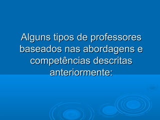 Alguns tipos de professoresAlguns tipos de professores
baseados nas abordagens ebaseados nas abordagens e
competências descritascompetências descritas
anteriormente:anteriormente:
 