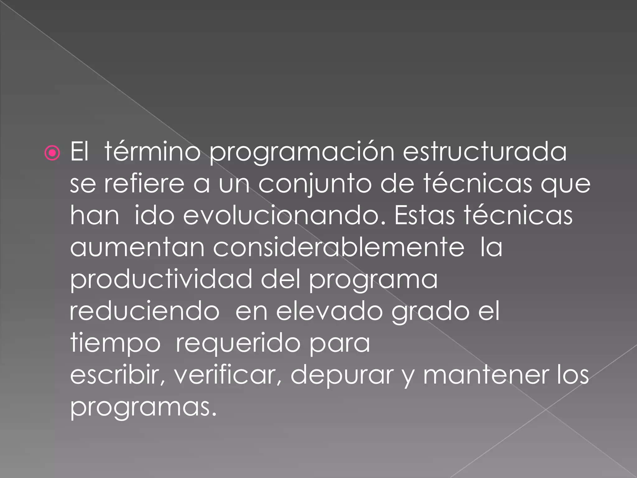    El término programación estructurada
    se refiere a un conjunto de técnicas que
    han ido evolucionando. Estas técnicas
    aumentan considerablemente la
    productividad del programa
    reduciendo en elevado grado el
    tiempo requerido para
    escribir, verificar, depurar y mantener los
    programas.
 