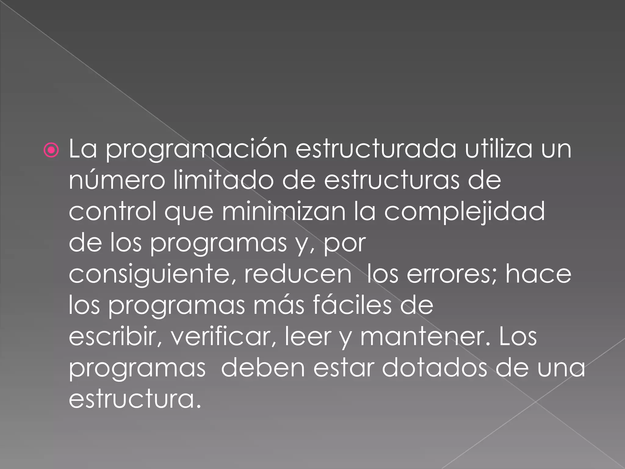    La programación estructurada utiliza un
    número limitado de estructuras de
    control que minimizan la complejidad
    de los programas y, por
    consiguiente, reducen los errores; hace
    los programas más fáciles de
    escribir, verificar, leer y mantener. Los
    programas deben estar dotados de una
    estructura.
 