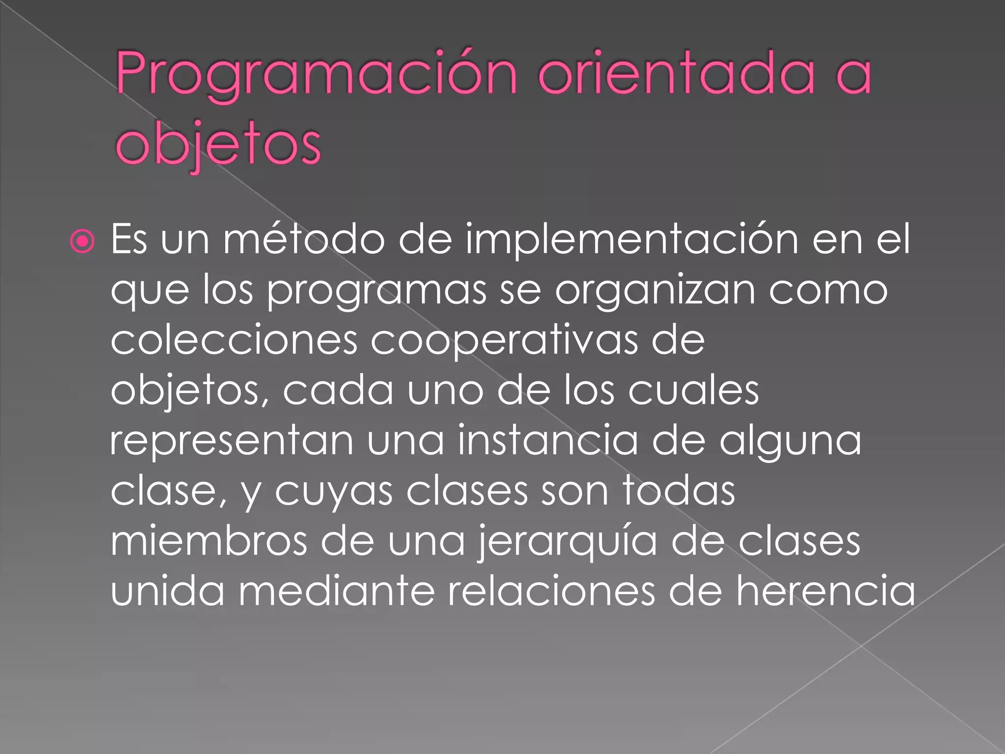    Es un método de implementación en el
    que los programas se organizan como
    colecciones cooperativas de
    objetos, cada uno de los cuales
    representan una instancia de alguna
    clase, y cuyas clases son todas
    miembros de una jerarquía de clases
    unida mediante relaciones de herencia
 