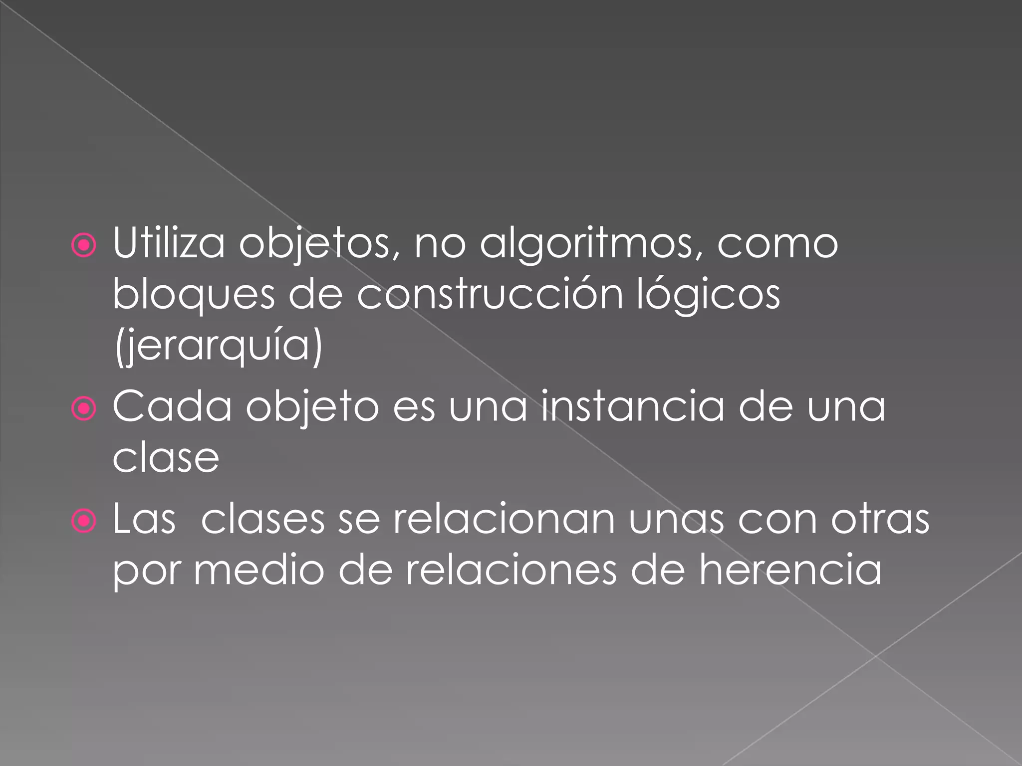  Utiliza objetos, no algoritmos, como
  bloques de construcción lógicos
  (jerarquía)
 Cada objeto es una instancia de una
  clase
 Las clases se relacionan unas con otras
  por medio de relaciones de herencia
 