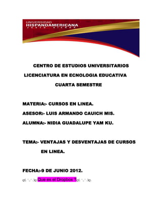 CENTRO DE ESTUDIOS UNIVERSITARIOS

LICENCIATURA EN ECNOLOGIA EDUCATIVA

                    CUARTA SEMESTRE



MATERIA:- CURSOS EN LINEA.

ASESOR:- LUIS ARMANDO CAUICH MIS.

ALUMNA:- NIDIA GUADALUPE YAM KU.



TEMA:- VENTAJAS Y DESVENTAJAS DE CURSOS

          EN LINEA.



FECHA:-9 DE JUNIO 2012.

ღ(｡◠‿◠｡)ღ.Que   es el Dropbox ?ღ(｡◠‿◠｡)ღ.
 