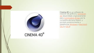  Cinema 4D es un software de
creación de gráficos y animación
3D desarrollado originariamente
para Commodore Amiga por la
compañía alemana Maxon, y
portado posteriormente a
plataformas Windows y Macintosh
OS 9 y OS X)
 
