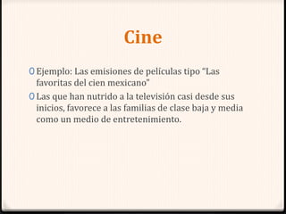 Cine
0 Ejemplo: Las emisiones de películas tipo “Las
favoritas del cien mexicano”
0 Las que han nutrido a la televisión casi desde sus
inicios, favorece a las familias de clase baja y media
como un medio de entretenimiento.
 