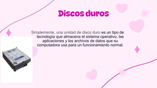 Simplemente, una unidad de disco duro es un tipo de
tecnología que almacena el sistema operativo, las
aplicaciones y los archivos de datos que su
computadora usa para un funcionamiento normal.
 