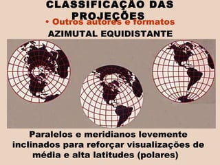 CLASSIFICAÇÃO DAS PROJEÇÕES   Outros autores e formatos AZIMUTAL EQUIDISTANTE  Paralelos e meridianos levemente inclinados para reforçar visualizações de média e alta latitudes (polares)  
