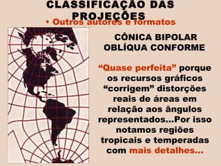 “ Quase perfeita”  porque os recursos gráficos “corrigem” distorções reais de áreas em relação aos ângulos representados...Por isso notamos regiões tropicais e temperadas com  mais detalhes... CLASSIFICAÇÃO DAS PROJEÇÕES   Outros autores e formatos CÔNICA BIPOLAR OBLÍQUA CONFORME  