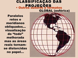 Paralelos retos e meridianos obliquados... visualização do “todo” melhorada mas as áreas reais tornam-se distorcidas no papel... CLASSIFICAÇÃO DAS PROJEÇÕES   Outros autores e formatos GLOBAL (esférica)  