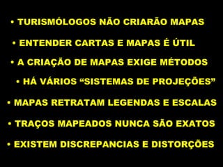 TURISMÓLOGOS NÃO CRIARÃO MAPAS ENTENDER CARTAS E MAPAS É ÚTIL A CRIAÇÃO DE MAPAS EXIGE MÉTODOS HÁ VÁRIOS “SISTEMAS DE PROJEÇÕES” MAPAS RETRATAM LEGENDAS E ESCALAS  TRAÇOS MAPEADOS NUNCA SÃO EXATOS  EXISTEM DISCREPANCIAS E DISTORÇÕES  