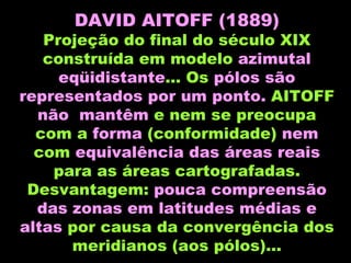 DAVID AITOFF (1889) Projeção do final do século XIX construída em modelo  azimutal eqüidistante ... Os  pólos são representados por um ponto.  AITOFF  não  mantêm  e nem se preocupa com a  forma  (conformidade)  nem  com  equivalência   das áreas reais  para as áreas cartografadas. Desvantagem:  pouca compreensão das zonas em latitudes médias e altas  por causa da convergência dos meridianos (aos pólos)... 