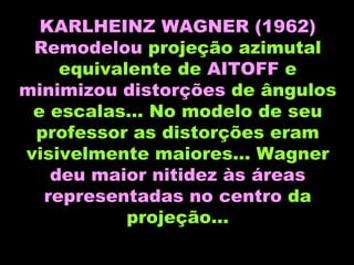 KARLHEINZ WAGNER   (1962) Remodelou  projeção azimutal equivalente de  AITOFF  e  minimizou distorções  de ângulos e escalas... No modelo de seu professor as distorções eram visivelmente maiores... Wagner  deu maior nitidez às áreas representadas no centro  da projeção... 