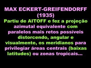 MAX ECKERT-GREIFENDORFF (1935) Partiu de AITOFF e fez a projeção  azimutal equivalente  com  paralelos   mais retos possíveis  distorcendo, angular e visualmente, os meridianos  para privilegiar áreas centrais  (baixas latitudes)  ou zonas tropicais...   