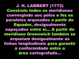 J. H. LAMBERT (1772) Construiu todos os  meridianos convergindo aos pólos  e fez os  paralelos arqueados  a partir do Equador,  desigualmente espaçados  entre si... A partir do meridiano Greenwich também se  arqueiam desigualmente as linhas longitudinais  para garantir a  conformidade  entre a área  cartografada... 