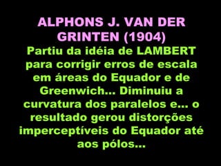 ALPHONS J. VAN DER GRINTEN (1904) Partiu da idéia de LAMBERT para corrigir erros de escala em áreas do Equador e de Greenwich... Diminuiu a curvatura dos paralelos e... o resultado gerou distorções imperceptíveis do Equador até aos pólos... 