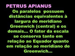 PETRUS APIANUS   Os paralelos ·possuem distâncias equivalentes à largura do meridiano Greenwich (central) e os demais... O fator da escala se conserva tanto em relação ao Equador quanto em relação ao meridiano de Greenwich... 
