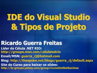 IDE do Visual Studio
& Tipos de Projeto
Ricardo Guerra Freitas
Líder da Célula .NET RIO:
http://groups.msn.com/celulanetrio
Email/MSN: guerra_rj@hotmail.com
Blog: http://thespoke.net/blogs/guerra_rj/default.aspx
Site do Curso para baixar os slides:
http://br.groups.yahoo.com/group/CursoDotNetSaoJose
 
