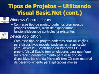 Tipos de Projetos – Utilizando
Visual Basic.Net (cont.)
• Windows Control Library
– Com esse tipo de projeto podemos criar nossos
próprios controles, alem de expandirmos
funcionalidades de controles já existentes
• Device Application
– Com esse tipo de projeto podemos criar aplicações
para dispositivos moveis, pode ser uma aplicação
para Pocket PC, SmatPhone ou Windows CE. O
próprio Visual Studio tem emuladores para que fique
mais fácil o desenvolvimento para esse tipo de
dispositivo. No site da Microsoft tem CD com material
de desenvolvimento para aplicações moveis.
 