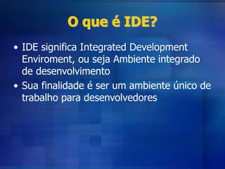 O que é IDE?
• IDE significa Integrated Development
Enviroment, ou seja Ambiente integrado
de desenvolvimento
• Sua finalidade é ser um ambiente único de
trabalho para desenvolvedores
 