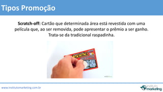Tipos Promoção 
Scratch-off: Cartão que determinada área está revestida com uma 
película que, ao ser removida, pode apresentar o prêmio a ser ganho. 
www.institutomarketing.com.br 
Trata-se da tradicional raspadinha. 
 