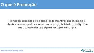 O que é Promoção 
Promoções podemos definir como sendo incentivos que encorajam o 
cliente a comprar, pode ser incentivos de preço, de brindes, etc. Significa 
que o consumidor terá alguma vantagem na compra. 
www.institutomarketing.com.br 
 