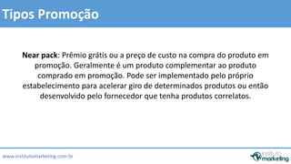 Tipos Promoção 
Near pack: Prêmio grátis ou a preço de custo na compra do produto em 
promoção. Geralmente é um produto complementar ao produto 
comprado em promoção. Pode ser implementado pelo próprio 
estabelecimento para acelerar giro de determinados produtos ou então 
desenvolvido pelo fornecedor que tenha produtos correlatos. 
www.institutomarketing.com.br 
 