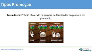Tipos Promoção 
Troca direta: Prêmio oferecido na compra de X unidades do produto em 
www.institutomarketing.com.br 
promoção. 
 