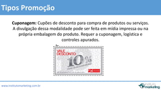 Tipos Promoção 
Cuponagem: Cupões de desconto para compra de produtos ou serviços. 
A divulgação dessa modalidade pode ser feita em mídia impressa ou na 
própria embalagem do produto. Requer a cuponagem, logística e 
www.institutomarketing.com.br 
controles apurados. 
 