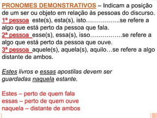 PRONOMES DEMONSTRATIVOS – Indicam a posição
de um ser ou objeto em relação às pessoas do discurso.
1ª pessoa este(s), esta(s), isto……………..se refere a
algo que está perto da pessoa que fala.
2ª pessoa esse(s), essa(s), isso…………….se refere a
algo que está perto da pessoa que ouve.
3ª pessoa aquele(s), aquela(s), aquilo…se refere a algo
distante de ambos.

Estes livros e essas apostilas devem ser
guardadas naquela estante.

Estes – perto de quem fala
essas – perto de quem ouve
naquela – distante de ambos
 
