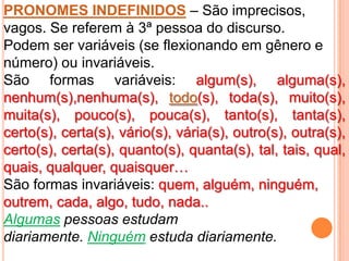 PRONOMES INDEFINIDOS – São imprecisos,
vagos. Se referem à 3ª pessoa do discurso.
Podem ser variáveis (se flexionando em gênero e
número) ou invariáveis.
São formas variáveis: algum(s), alguma(s),
nenhum(s),nenhuma(s), todo(s), toda(s), muito(s),
muita(s), pouco(s), pouca(s), tanto(s), tanta(s),
certo(s), certa(s), vário(s), vária(s), outro(s), outra(s),
certo(s), certa(s), quanto(s), quanta(s), tal, tais, qual,
quais, qualquer, quaisquer…
São formas invariáveis: quem, alguém, ninguém,
outrem, cada, algo, tudo, nada..
Algumas pessoas estudam
diariamente. Ninguém estuda diariamente.
 