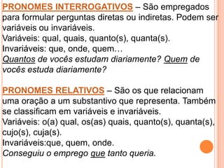 PRONOMES INTERROGATIVOS – São empregados
para formular perguntas diretas ou indiretas. Podem ser
variáveis ou invariáveis.
Variáveis: qual, quais, quanto(s), quanta(s).
Invariáveis: que, onde, quem…
Quantos de vocês estudam diariamente? Quem de
vocês estuda diariamente?

PRONOMES RELATIVOS – São os que relacionam
uma oração a um substantivo que representa. Também
se classificam em variáveis e invariáveis.
Variáveis: o(a) qual, os(as) quais, quanto(s), quanta(s),
cujo(s), cuja(s).
Invariáveis:que, quem, onde.
Conseguiu o emprego que tanto queria.
 