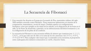 La Secuencia de Fibonacci
• Esta sucesión fue descrita en Europa por Leonardo de Pisa, matemático italiano del siglo
XIII también conocido como Fibonacci. Tiene numerosas aplicaciones en ciencias de la
computación, matemáticas y teoría de juegos. También aparece en configuraciones
biológicas, como por ejemplo en las ramas de los árboles, en la disposición de las hojas en el
tallo, en las flores de alcachofas y girasoles, en las inflorescencias del brécol romanesco y en
la configuración de las piñas de las coníferas.
• La secuencia de Fibonacci es una secuencia infinita de número que comienza por: 1, 1, 2, 3,
5, 8,13..., en la que cada uno de ellos es la suma de los dos anteriores Así: 2=1+1, 3=2+1,
5=3+2,13=8+5. Para cualquier valor mayor que 3 contenidos en la secuencia, la proporción
entre cualesquiera dos números consecutivos es 1,618, o Sección Áurea.
 