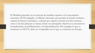 El Modular pretende ser un sistema de medidas superior a los mayoritarios
existentes (El Pie-pulgada y el Métrico decimal), que permita al mundo moderno
superar la barrera económica y cultural que supone coexistir con dos sistemas,
como si de dos planetas se tratase. Entre sus principales objetivos se encuentra la
normalización, la prefabricación y la industrialización. Por ejemplo, lo que se
construya en EE.UU, debe ser compatible con lo que se construya en Europa.
 