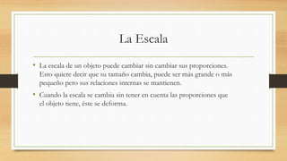 La Escala
• La escala de un objeto puede cambiar sin cambiar sus proporciones.
Esto quiere decir que su tamaño cambia, puede ser más grande o más
pequeño pero sus relaciones internas se mantienen.
• Cuando la escala se cambia sin tener en cuenta las proporciones que
el objeto tiene, éste se deforma.
 