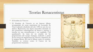Teorías Renacentistas
• El hombre de Vitruvio
• El Hombre de Vitruvio es un famoso dibujo
acompañado de notas anatómicas de Leonardo da
Vinci realizado alrededor del año 1490 en uno de sus
diarios. Representa una figura masculina desnuda en
dos posiciones sobreimpresas de brazos y piernas e
inscrita en una circunferencia y un cuadrado ('Ad
quadratum'). Se trata de un estudio de las
proporciones del cuerpo humano, realizado a partir
de los textos de arquitectura de Vitruvio, arquitecto de
la antigua Roma, del cual el dibujo toma su nombre.
También se conoce como el Canon de las
proporciones humanas.
 